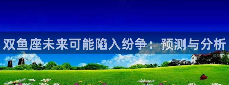 南宫NG网页版登：双鱼座未来可能陷入纷争：预测与分析