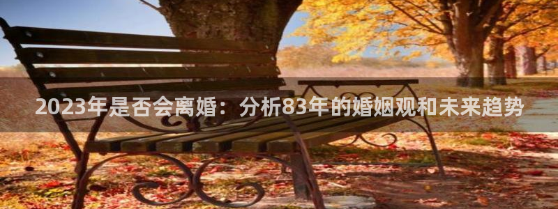 南宫NG4平台注册：2023年是否会离婚：分析83年的婚姻观和未来趋势