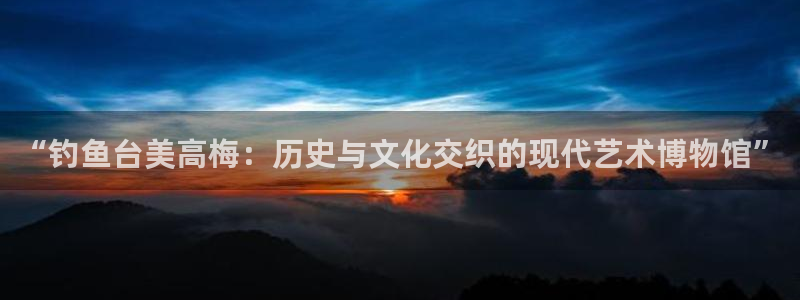 南宫NG：“钓鱼台美高梅：历史与文化交织的现代艺术博物馆”