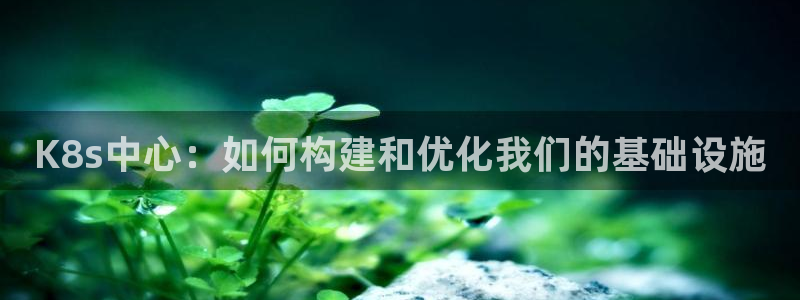 南宫NG是什么平台：K8s中心：如何构建和优化我们的基础设施