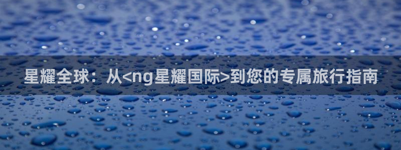 南宫NG平台：星耀全球：从<ng星耀国际>到您的专属旅行指南
