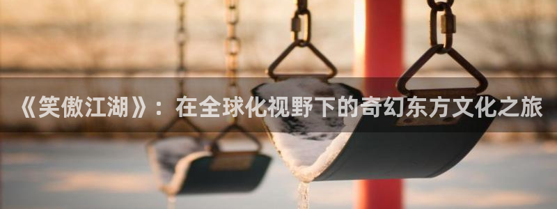 南宫NG预测在线预测：《笑傲江湖》：在全球化视野下的奇幻东方文化之旅
